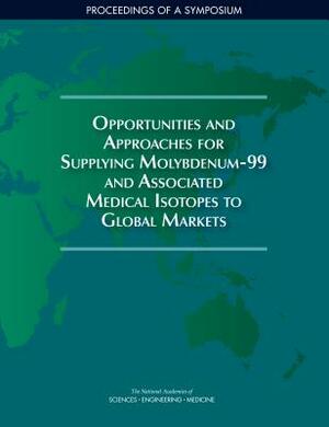 Opportunities and Approaches for Supplying Molybdenum-99 and Associated Medical Isotopes to Global Markets: Proceedings of a Symposium by Division on Earth and Life Studies, Nuclear and Radiation Studies Board, National Academies of Sciences Engineeri