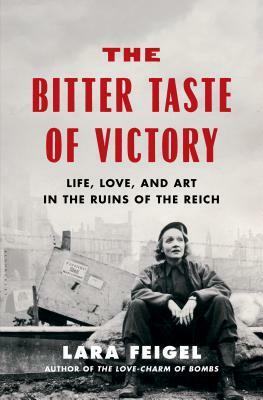 The Bitter Taste of Victory: Life, Love and Art in the Ruins of the Reich by Lara Feigel