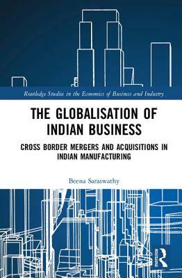 The Globalisation of Indian Business: Cross Border Mergers and Acquisitions in Indian Manufacturing by Beena Saraswathy