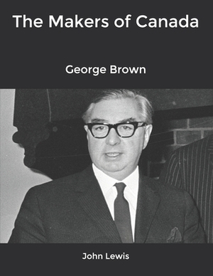 The Makers of Canada: George Brown by John Lewis