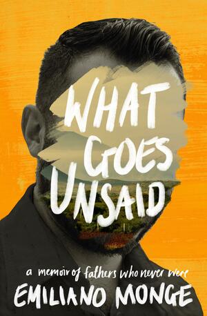 What Goes Unsaid: a memoir of fathers who never were by Emiliano Monge