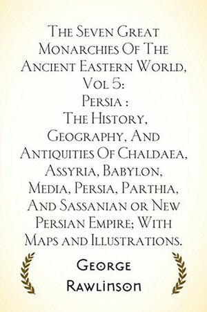 The Seven Great Monarchies Of The Ancient Eastern World, Vol 5: Persia : The History, Geography, And Antiquities Of Chaldaea, Assyria, Babylon, Media, ... Parthia, And Sassanian or New Persian Emp by George Rawlinson