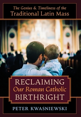Reclaiming Our Roman Catholic Birthright: The Genius and Timeliness of the Traditional Latin Mass by Peter Kwasniewski