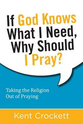 If God Knows What I Need, Why Should I Pray?: Taking the Religion Out of Praying by Kent Crockett