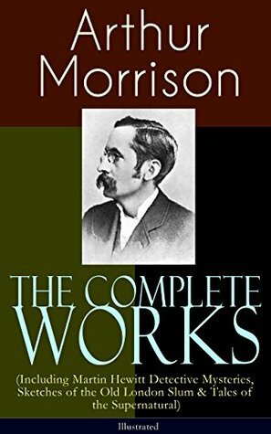 The Complete Works of Arthur Morrison (Including Martin Hewitt Detective Mysteries, Sketches of the Old London Slum & Tales of the Supernatural) by T.S.C. Crowther, Tom Browne, Alfred Leete, Cyrus Cuneo, Sidney Paget, Stanley L. Wood, Arthur Morrison, Harold Piffard, Rene Bull, F.H. Townsend, Paul Hardy