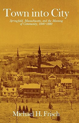 Town Into City: Springfield, Massachusetts, and the Meaning of Community, 1840-1880 by Michael H. Frisch