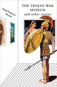 The Trojan War Museum and Other Stories by Ayse Papatya Bucak
