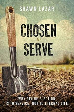 Chosen to Serve: Why Divine Election Is to Service, Not to Eternal Life by Shawn Lazar