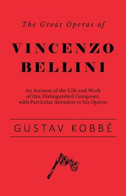 The Great Operas of Vincenzo Bellini - An Account of the Life and Work of this Distinguished Composer, with Particular Attention to his Operas by Gustav Kobbé