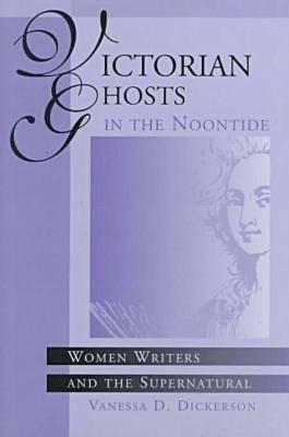 Victorian Ghosts in the Noontide: Women Writers and the Supernatural by Vanessa D. Dickerson
