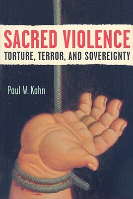 Sacred Violence: Torture, Terror, and Sovereignty by Paul W. Kahn