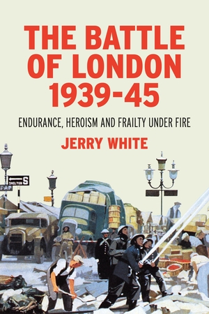 The Battle of London 1939-45: Endurance, Heroism and Frailty Under Fire by Jerry White