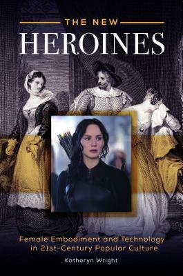 The New Heroines: Female Embodiment and Technology in 21st-Century Popular Culture by Katheryn Wright