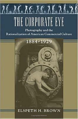 The Corporate Eye: Photography and the Rationalization of American Commercial Culture, 1884-1929 by Elspeth H. Brown