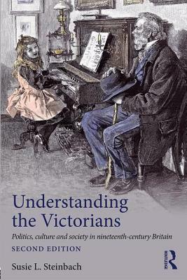 Understanding the Victorians: Politics, Culture and Society in Nineteenth-Century Britain by Susie L. Steinbach