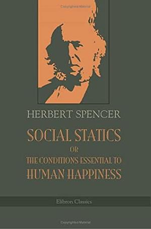 Social Statics or The Conditions Essential to Human Happiness Specified and the First of Them Developed by Herbert Spencer