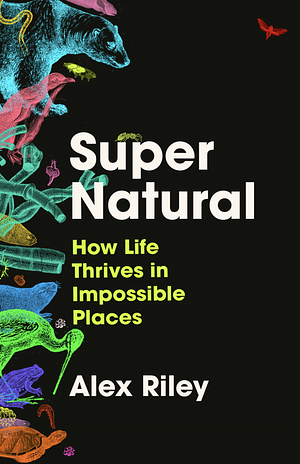 Super Natural: How Life Thrives in Impossible Places by Alex Riley