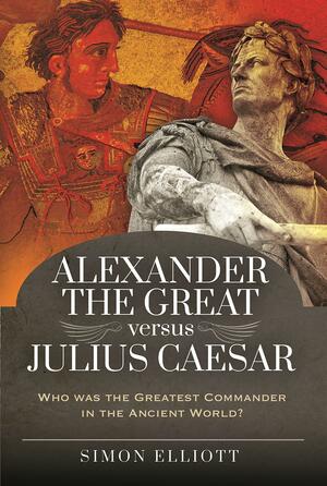 Alexander the Great Versus Julius Caesar: Who was the Greatest Commander in the Ancient World? by Simon Elliott