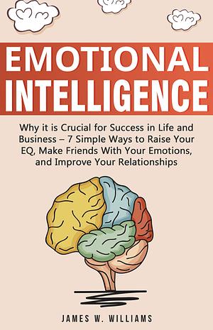 Emotional Intelligence: Why it is Crucial for Success in Life and Business - 7 Simple Ways to Raise Your EQ, Make Friends with Your Emotions, and Improve Your Relationships by James W. Williams