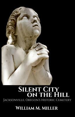 Silent City On the Hill: Jacksonville Oregon's Historic Cemetery by William M. Miller