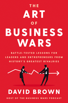 The Art of Business Wars: Battle-Tested Lessons for Leaders and Entrepreneurs from History's Greatest Rivalries by David Brown