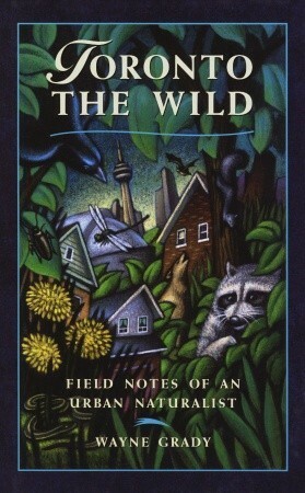 Toronto the Wild: Field Notes of an Urban Naturalist by Wayne Grady