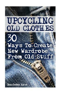 Upcycling Old Clothes: 30 Ways To Create New Wardrobe From Old Stuff by Charlotte Byrd