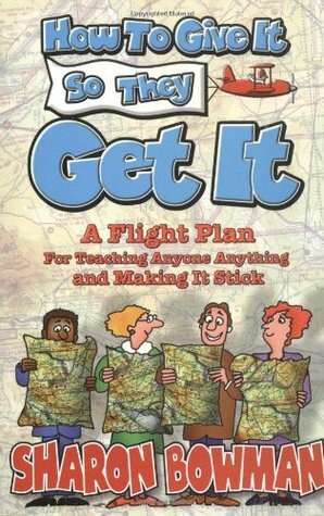 How to Give It So They Get It: A Flight Plan for Teaching Anyone Anything and Making It Sick by Sharon L. Bowman