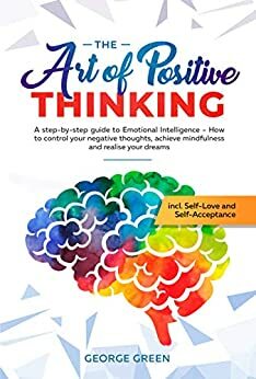 The Art of Positive Thinking : A step-by-step guide to Emotional Intelligence - How to control your negative thoughts, achieve mindfulness and realise your dreams incl. Self-Love and Self-Acceptance by George Green