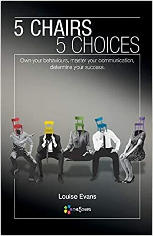 5 Chairs 5 Choices: Own Your Behaviours, Master Your Communication, Determine Your Success by Louise Evans