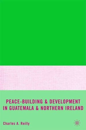 Peace-Building and Development in Guatemala and Northern Ireland by Charles A. Reilly