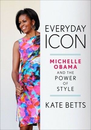 Everyday Icon: Michelle Obama and the Power of Style by Kate Betts