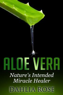 Aloe Vera: Nature's Intended Miracle Healer by Dahlia Rose