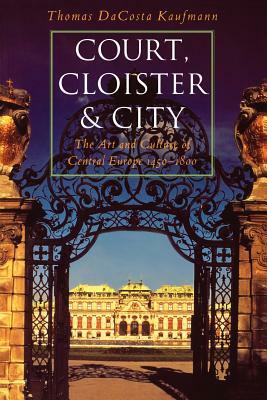 Court, Cloister, and City: The Art and Culture of Central Europe, 1450-1800 by Thomas Dacosta Kaufmann