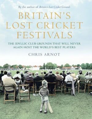 Britain's Lost Cricket Festivals: The Idyllic Club Grounds that Will Never Again Host the World's Best Players by Chris Arnot