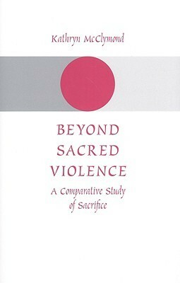 Beyond Sacred Violence: A Comparative Study of Sacrifice by Kathryn McClymond