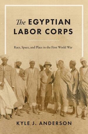 The Egyptian Labor Corps: Race, Space, and Place in the First World War by Kyle J. Anderson