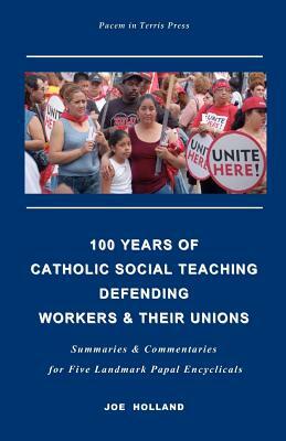 100 Years of Catholic Social Teaching Defending Workers & their Unions: Summaries & Commentaries for Five Landmark Papal Encyclicals by Joe Holland