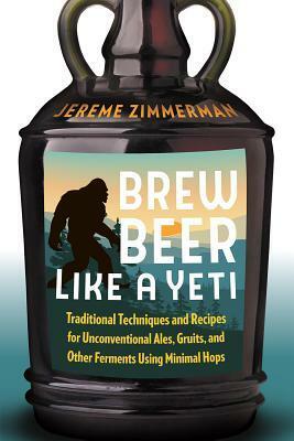 Brew Beer Like a Yeti: Traditional Techniques and Recipes for Unconventional Ales, Gruits, and Other Ferments Using Minimal Hops by Jereme Zimmerman