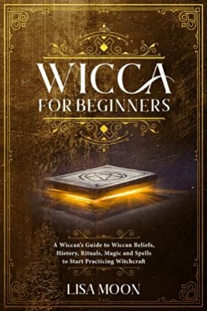 Wicca for Beginners: A Wiccan's Guide to Wiccan Beliefs, History, Rituals, Magic and Spells to Start Practicing Witchcraft by Lisa Moon