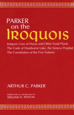 Parker on the Iroquois: Iroquois Uses of Maize and Other Food Plants; The Code of Handsome Lake, the Seneca Prophet; The Constitution of Five by Arthur Parker