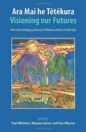 Ara Mai he Tetekura: Visioning Our Futures: New and Emerging Pathways of Maori Academic Leadership by Paul Whitinui, Marewa Glover, Dan Hikuroa