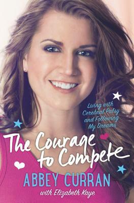 The Courage to Compete: Living with Cerebral Palsy and Following My Dreams by Abbey Curran, Elizabeth Kaye