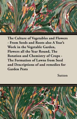 The Culture of Vegetables and Flowers - From Seeds and Roots Also a Year's Work in the Vegetable Garden, Flowers All the Year Round, the Rotation and by Chris Sutton