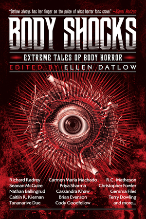 Body Shocks by Kij Johnson, Richard Christian Matheson, Tom Johnstone, Nathan Ballingrud, Brian Evenson, Livia Llewellyn, Lucy Taylor, Kirstyn McDermott, Michael Blumlein, Kaaron Warren, Ellen Datlow, Simon Bestwick, Priya Sharma, Lisa L. Hannett, Gemma Files, Richard Kadrey, Carmen Maria Machado, Alyssa Wong, Cody Goodfellow, Genevieve Valentine, Caitlín R. Kiernan, Christopher Fowler, Tananarive Due, Ray Cluley, Edward Bryant, Pat Cadigan, Seanan McGuire, Cassandra Khaw, Terry Dowling, Angela Slatter