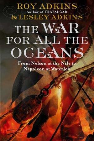 The War for All the Oceans : From Nelson at the Nile to Napoleon at Waterloo by Roy A. Adkins, Roy A. Adkins, Lesley Adkins