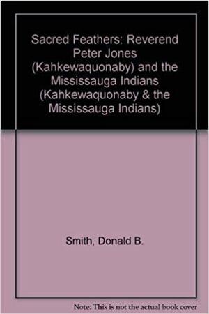 Sacred Feathers: The Reverend Peter Jones (Kahkewaquonaby) and the Mississauga Indians by Donald B. Smith