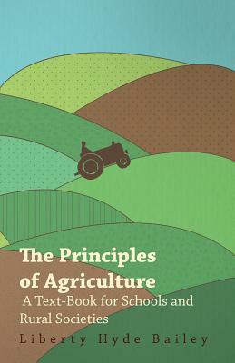 The Principles of Agriculture - A Text-Book for Schools and Rural Societies by L. H. Bailey