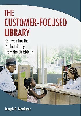 The Customer-Focused Library: Re-Inventing the Public Library from the Outside-In by Joseph R. Matthews