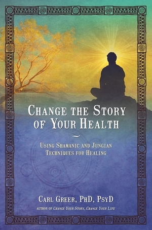 Change the Story of Your Health: Using Shamanic and Jungian Techniques for Healing by Carl Greer